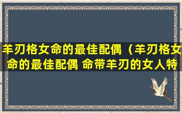 羊刃格女命的最佳配偶（羊刃格女命的最佳配偶 命带羊刃的女人特征）